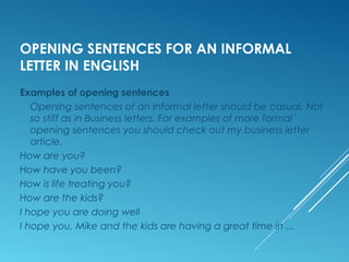 OPENING SENTENCES FOR AN INFORMAL
LETTER IN ENGLISH
Examples of opening sentences
Opening sentences of an Informal letter should be casual. Not
so stiff as in Business letters. For examples of more formal
opening sentences you should check out my business letter
article.
How are you?
How have you been?
How is life treating you?
How are the kids?
I hope you are doing well
I hope you, Mike and the kids are having a great time in ...
 