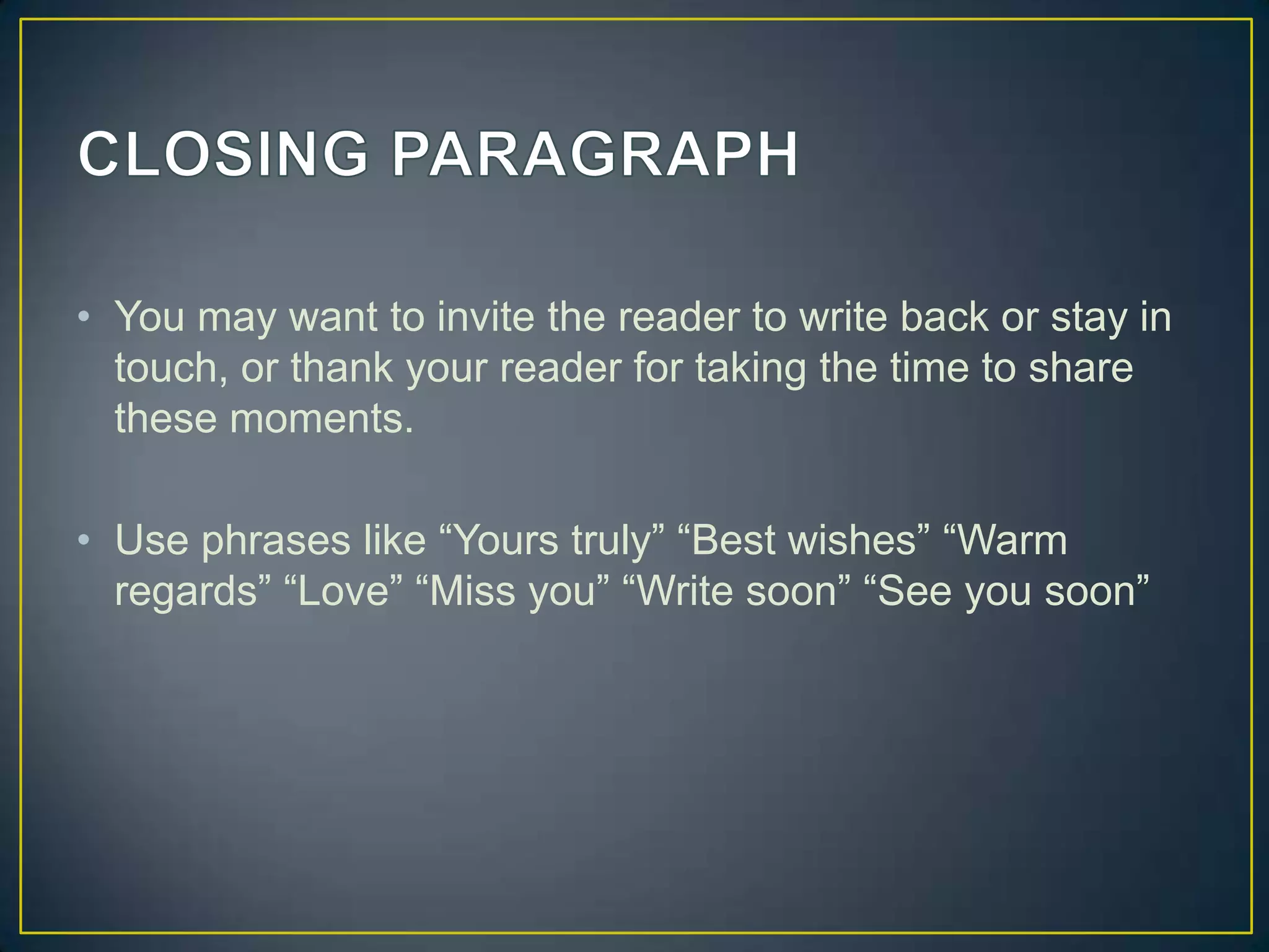 • You may want to invite the reader to write back or stay in
touch, or thank your reader for taking the time to share
these moments.
• Use phrases like “Yours truly” “Best wishes” “Warm
regards” “Love” “Miss you” “Write soon” “See you soon”