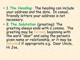 • 1. The Heading: The heading can include
  your address and the date. In casual,
  friendly letters your address is not
  necessary.
• 2. The Salutation (greeting): The
  greeting always ends with a comma. The
  greeting may be formal, beginning with
  the word “dear” and using the person’s
  given name or relationship, or it may be
  informal if appropriate e.g. Dear Uncle,
  Hi Joe,
 