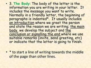 • 3. The Body: The body of the letter is the
  information you are writing in your letter. It
  includes the message you want to write.
  Normally in a friendly letter, the beginning of
  paragraphs is indented*. It usually includes
  an introduction where we greet the person
  and state the reason we are writing; the main
  body we develop the subject and the
  conclusion or signalling the end where we use
  suitable remarks (invite, send greeting, etc)
  or indicate that the letter is going to finish.

• * to start a line of writing towards the middle
  of the page than other lines.
 