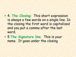 • 4. The Closing: This short expression
  is always a few words on a single line. In
  the closing the first word is capitalized
  and you put a comma after the last
  word.
• 5 The Signature line. This is your
  name. It goes under the closing
 