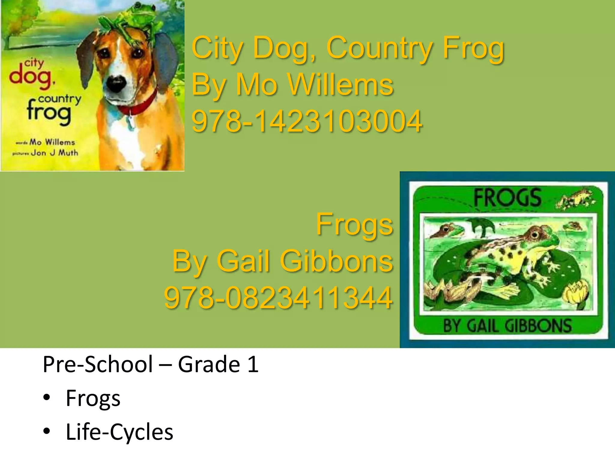 City Dog, Country Frog
By Mo Willems
978-1423103004
Pre-School – Grade 1
• Frogs
• Life-Cycles
Frogs
By Gail Gibbons
978-0823411344
 