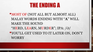 THE ENDING A
•MOST OF (NOT ALL BUT ALMOST ALL)
MALAY WORDS ENDING WITH “A” WILL
MAKE THE SOUND
“HERD, LEARN, MURDER”; IPA: /Ə/
•YOU’LL GET USED TO IT LATER ON, DON’T
WORRY
 