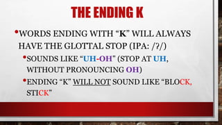 THE ENDING K
•WORDS ENDING WITH “K” WILL ALWAYS
HAVE THE GLOTTAL STOP (IPA: /ʔ/)
•SOUNDS LIKE “UH-OH” (STOP AT UH,
WITHOUT PRONOUNCING OH)
•ENDING “K” WILL NOT SOUND LIKE “BLOCK,
STICK”
 