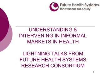 1
UNDERSTANDING &
INTERVENING IN INFORMAL
MARKETS IN HEALTH
LIGHTNING TALKS FROM
FUTURE HEALTH SYSTEMS
RESEARCH CONSORTIUM
 