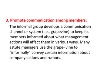 3. Promote communication among members:
The informal group develops a communication
channel or system (i.e., grapevine) to keep its
members informed about what management
actions will affect them in various ways. Many
astute managers use the grape- vine to
"informally" convey certain information about
company actions and rumors.

 