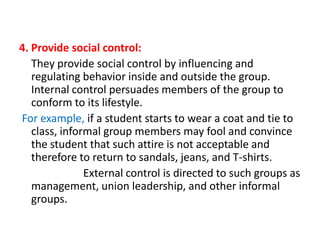 4. Provide social control:
They provide social control by influencing and
regulating behavior inside and outside the group.
Internal control persuades members of the group to
conform to its lifestyle.
For example, if a student starts to wear a coat and tie to
class, informal group members may fool and convince
the student that such attire is not acceptable and
therefore to return to sandals, jeans, and T-shirts.
External control is directed to such groups as
management, union leadership, and other informal
groups.

 
