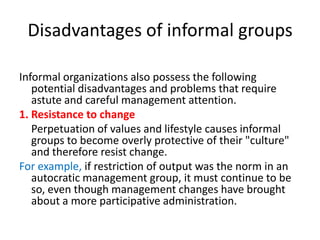 Disadvantages of informal groups
Informal organizations also possess the following
potential disadvantages and problems that require
astute and careful management attention.
1. Resistance to change
Perpetuation of values and lifestyle causes informal
groups to become overly protective of their "culture"
and therefore resist change.
For example, if restriction of output was the norm in an
autocratic management group, it must continue to be
so, even though management changes have brought
about a more participative administration.

 