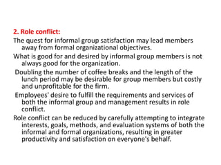 2. Role conflict:
The quest for informal group satisfaction may lead members
away from formal organizational objectives.
What is good for and desired by informal group members is not
always good for the organization.
Doubling the number of coffee breaks and the length of the
lunch period may be desirable for group members but costly
and unprofitable for the firm.
Employees' desire to fulfill the requirements and services of
both the informal group and management results in role
conflict.
Role conflict can be reduced by carefully attempting to integrate
interests, goals, methods, and evaluation systems of both the
informal and formal organizations, resulting in greater
productivity and satisfaction on everyone's behalf.

 