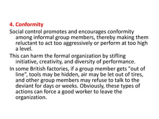 4. Conformity
Social control promotes and encourages conformity
among informal group members, thereby making them
reluctant to act too aggressively or perform at too high
a level.
This can harm the formal organization by stifling
initiative, creativity, and diversity of performance.
In some British factories, if a group member gets "out of
line”, tools may be hidden, air may be let out of tires,
and other group members may refuse to talk to the
deviant for days or weeks. Obviously, these types of
actions can force a good worker to leave the
organization.

 