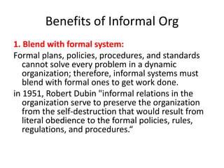Benefits of Informal Org
1. Blend with formal system:
Formal plans, policies, procedures, and standards
cannot solve every problem in a dynamic
organization; therefore, informal systems must
blend with formal ones to get work done.
in 1951, Robert Dubin "informal relations in the
organization serve to preserve the organization
from the self-destruction that would result from
literal obedience to the formal policies, rules,
regulations, and procedures.“

 