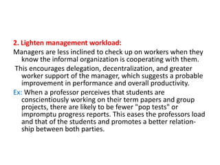 2. Lighten management workload:
Managers are less inclined to check up on workers when they
know the informal organization is cooperating with them.
This encourages delegation, decentralization, and greater
worker support of the manager, which suggests a probable
improvement in performance and overall productivity.
Ex: When a professor perceives that students are
conscientiously working on their term papers and group
projects, there are likely to be fewer "pop tests" or
impromptu progress reports. This eases the professors load
and that of the students and promotes a better relationship between both parties.

 