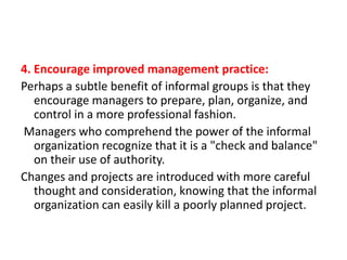 4. Encourage improved management practice:
Perhaps a subtle benefit of informal groups is that they
encourage managers to prepare, plan, organize, and
control in a more professional fashion.
Managers who comprehend the power of the informal
organization recognize that it is a "check and balance"
on their use of authority.
Changes and projects are introduced with more careful
thought and consideration, knowing that the informal
organization can easily kill a poorly planned project.

 