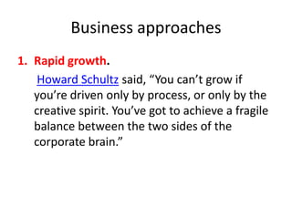 Business approaches
1. Rapid growth.
Howard Schultz said, “You can’t grow if
you’re driven only by process, or only by the
creative spirit. You’ve got to achieve a fragile
balance between the two sides of the
corporate brain.”

 