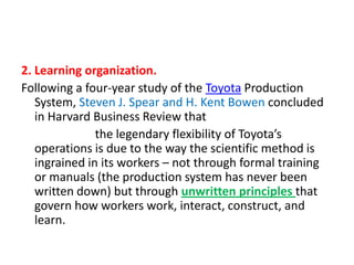 2. Learning organization.
Following a four-year study of the Toyota Production
System, Steven J. Spear and H. Kent Bowen concluded
in Harvard Business Review that
the legendary flexibility of Toyota’s
operations is due to the way the scientific method is
ingrained in its workers – not through formal training
or manuals (the production system has never been
written down) but through unwritten principles that
govern how workers work, interact, construct, and
learn.

 