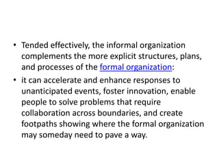• Tended effectively, the informal organization
complements the more explicit structures, plans,
and processes of the formal organization:
• it can accelerate and enhance responses to
unanticipated events, foster innovation, enable
people to solve problems that require
collaboration across boundaries, and create
footpaths showing where the formal organization
may someday need to pave a way.

 
