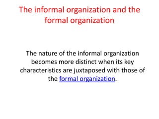 The informal organization and the
formal organization

The nature of the informal organization
becomes more distinct when its key
characteristics are juxtaposed with those of
the formal organization.

 