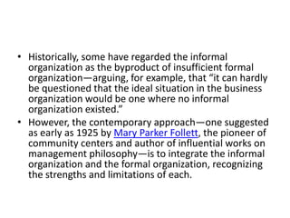 • Historically, some have regarded the informal
organization as the byproduct of insufficient formal
organization—arguing, for example, that “it can hardly
be questioned that the ideal situation in the business
organization would be one where no informal
organization existed.”
• However, the contemporary approach—one suggested
as early as 1925 by Mary Parker Follett, the pioneer of
community centers and author of influential works on
management philosophy—is to integrate the informal
organization and the formal organization, recognizing
the strengths and limitations of each.

 