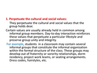 1. Perpetuate the cultural and social values:
They perpetuate the cultural and social values that the
group holds dear.
Certain values are usually already held in common among
informal group members. Day-to-day interaction reinforces
these values that perpetuate a particular lifestyle and
preserve group unity and integrity.
For example, students in a classroom may contain several
informal groups that constitute the informal organization
within the formal structure of the class. These groups may
develop out of fraternity or sorority relationships, dorm
residency, project work teams, or seating arrangements.
Dress codes, hairstyles, etc.

 