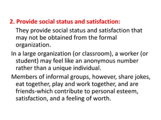 2. Provide social status and satisfaction:
They provide social status and satisfaction that
may not be obtained from the formal
organization.
In a large organization (or classroom), a worker (or
student) may feel like an anonymous number
rather than a unique individual.
Members of informal groups, however, share jokes,
eat together, play and work together, and are
friends-which contribute to personal esteem,
satisfaction, and a feeling of worth.

 