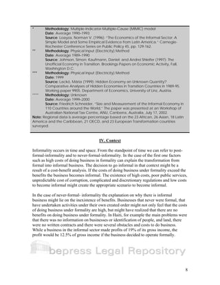 8 
* Methodology: Multiple-Indicator-Multiple-Cause (MIMIC) model 
Date: Average 1990–1993 
Source: Loayza, Norman V. (1996): “The Economics of the Informal Sector: A 
Simple Model and Some Empirical Evidence from Latin America.” Carnegie- 
Rochester Conference Series on Public Policy 45, pp. 129-162. 
** Methodology: Physical Input (Electricity) Method 
Date: Average 1989–1990 
Source: Johnson, Simon; Kaufmann, Daniel; and Andrei Shleifer (1997): The 
Unofficial Economy in Transition. Brookings Papers on Economic Activity, Fall, 
Washington D.C. 
*** Methodology: Physical Input (Electricity) Method 
Date: 1999 
Source: Lackó, Mária (1999): Hidden Economy an Unknown Quantity? 
Comparative Analyses of Hidden Economies in Transition Countries in 1989-95. 
Working paper 9905. Department of Economics, University of Linz, Austria. 
**** Methodology: Unknown 
Date: Average 1999–2000 
Source: Friedrich Schneider, “Size and Measurement of the Informal Economy in 
110 Countries around the World,” The paper was presented at an Workshop of 
Australian National Tax Centre, ANU, Canberra, Australia, July 17, 2002. 
Note: Regional data is average percentage based on the 23 African, 26 Asian, 18 Latin 
America and the Caribbean, 21 OECD, and 23 European Transformation countries 
surveyed. 
IV. Context 
Informality occurs in time and space. From the standpoint of time we can refer to post-formal- 
informality and to never-formal-informality. In the case of the first one factors 
such as high costs of doing business in formality can explain the transformation from 
formal into informal business. The decision to go informal in that context might be a 
result of a cost-benefit analysis. If the costs of doing business under formality exceed the 
benefits the business becomes informal. The existence of high costs, poor public services, 
unpredictable cost of corruption, complicated and discretionary regulations and low costs 
to become informal might create the appropriate scenario to become informal. 
In the case of never-formal- informality the explanation on why there is informal 
business might lie on the inexistence of benefits. Businesses that never were formal, that 
have undertaken activities under their own created order might not only feel that the costs 
of doing business under formality are high, but might have realized that there are no 
benefits on doing business under formality. In Haiti, for example the main problems were 
that there was no information on businesses or identification of people, and land, there 
were no written contracts and there were several obstacles and costs to do business. 
While a business in the informal sector made profits of 19% of its gross income, the 
profit would be 12.5% of gross income if the business decided to operate formally. 
 