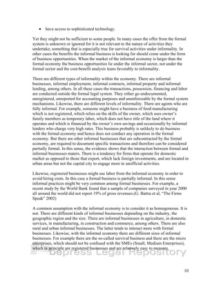 10 
• have access to sophisticated technology. 
Yet they might not be sufficient to some people. In many cases the offer from the formal 
system is unknown or ignored for it is not relevant to the nature of activities they 
undertake; something that is especially true for survival activities under informality. In 
other cases the benefits the informal business is looking for should come under the form 
of business opportunities. When the market of the informal economy is larger than the 
formal economy the business opportunities lie under the informal sector, not under the 
formal sector and the cost-benefit analysis leans favorably to informality. 
There are different types of informality within the economy. There are informal 
businesses, informal employment, informal contracts, informal property and informal 
lending, among others. In all these cases the transactions, possession, financing and labor 
are conducted outside the formal legal system. They either go undocumented, 
unregistered, unreported for accounting purposes and unenforceable by the formal system 
mechanisms. Likewise, there are different levels of informality. There are agents who are 
fully informal. For example, someone might have a business of food manufacturing 
which is not registered, which relies on the skills of the owner, which uses owner’s 
family members as temporary labor, which does not have title of the land where it 
operates and which is financed by the owner’s own savings and occasionally by informal 
lenders who charge very high rates. This business probably is unlikely to do business 
with the formal economy and hence does not conduct any operation in the formal 
economy. But there are other informal businesses that are subcontracted by the formal 
economy, are required to document specific transactions and therefore can be considered 
partially formal. In this sense, the evidence shows that the interaction between formal and 
informal businesses maters. There is a tendency for firms that operate for domestic 
market as opposed to those that export, which lack foreign investments, and are located in 
urban areas but not the capital city to engage more in unofficial activities. 
Likewise, registered businesses might use labor from the informal economy in order to 
avoid hiring costs. In this case a formal business is partially informal. In this sense 
informal practices might be very common among formal businesses. For example, a 
recent study by the World Bank found that a sample of companies surveyed in year 2000 
all around the world did not report 19% of gross revenues.(G. Battra et al, “The Firms 
Speak” 2002) 
A common assumption with the informal economy is to consider it as homogeneous. It is 
not. There are different kinds of informal businesses depending on the industry, the 
geographic region and the size. There are informal businesses in agriculture, in domestic 
services, in manufacturing, in construction and commerce, among others. There are also 
rural and urban informal businesses. The latter tends to interact more with formal 
businesses. Likewise, with the informal economy there are different sizes of informal 
businesses. For example there are the so-called survival business and there are the micro 
enterprises, which should not be confused with the SMEs (Small, Medium Enterprises), 
which in principle are registered businesses and are relatively easy to measure. 
 