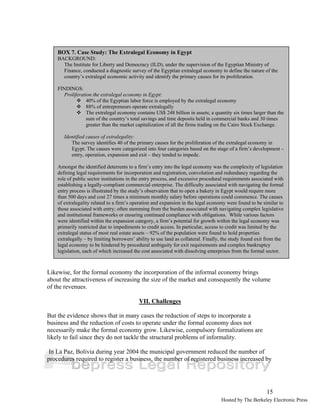 BOX 7. Case Study: The Extralegal Economy in Egypt 
BACKGROUND: 
The Institute for Liberty and Democracy (ILD), under the supervision of the Egyptian Ministry of 
Finance, conducted a diagnostic survey of the Egyptian extralegal economy to define the nature of the 
country’s extralegal economic activity and identify the primary causes for its proliferation. 
FINDINGS: 
Proliferation the extralegal economy in Egypt: 
™ 40% of the Egyptian labor force is employed by the extralegal economy 
™ 88% of entrepreneurs operate extralegally 
™ The extralegal economy contains US$ 248 billion in assets; a quantity six times larger than the 
sum of the country’s total savings and time deposits held in commercial banks and 30 times 
greater than the market capitalization of all the firms trading on the Cairo Stock Exchange. 
Identified causes of extralegality: 
The survey identifies 40 of the primary causes for the proliferation of the extralegal economy in 
Egypt. The causes were categorized into four categories based on the stage of a firm’s development – 
entry, operation, expansion and exit – they tended to impede. 
Amongst the identified deterrents to a firm’s entry into the legal economy was the complexity of legislation 
defining legal requirements for incorporation and registration, convolution and redundancy regarding the 
role of public sector institutions in the entry process, and excessive procedural requirements associated with 
establishing a legally-compliant commercial enterprise. The difficulty associated with navigating the formal 
entry process is illustrated by the study’s observation that to open a bakery in Egypt would require more 
than 500 days and cost 27 times a minimum monthly salary before operations could commence. The causes 
of extralegality related to a firm’s operation and expansion in the legal economy were found to be similar to 
those associated with entry; often stemming from the burden associated with navigating complex legislative 
and institutional frameworks or ensuring continued compliance with obligations. While various factors 
were identified within the expansion category, a firm’s potential for growth within the legal economy was 
primarily restricted due to impediments to credit access. In particular, access to credit was limited by the 
extralegal status of most real estate assets – 92% of the population were found to hold properties 
extralegally – by limiting borrowers’ ability to use land as collateral. Finally, the study found exit from the 
legal economy to be hindered by procedural ambiguity for exit requirements and complex bankruptcy 
legislation, each of which increased the cost associated with dissolving enterprises from the formal sector. 
Likewise, for the formal economy the incorporation of the informal economy brings 
about the attractiveness of increasing the size of the market and consequently the volume 
of the revenues. 
15 
VII. Challenges 
But the evidence shows that in many cases the reduction of steps to incorporate a 
business and the reduction of costs to operate under the formal economy does not 
necessarily make the formal economy grow. Likewise, compulsory formalizations are 
likely to fail since they do not tackle the structural problems of informality. 
In La Paz, Bolivia during year 2004 the municipal government reduced the number of 
procedures required to register a business, the number of registered business increased by 
Hosted by The Berkeley Electronic Press 
 
