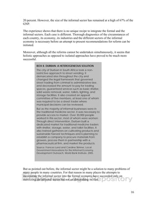 20 percent. However, the size of the informal sector has remained at a high of 67% of the 
GNP. 
The experience shows that there is no unique recipe to integrate the formal and the 
informal sectors. Each case is different. Thorough diagnostics of the circumstances of 
each country, its economy, its industries and the different sectors of the informal 
economy is necessary before an attempt to present recommendations for reform can be 
initiated. 
Moreover, although all the reforms cannot be undertaken simultaneously, it seems that 
holistic approaches as opposed to isolated approaches have proved to be much more 
successful. 
16 
BOX 8. DURBAN: A HETEROGENEOUS SOLUTION. 
The city of Durban in South Africa took a non-restrictive 
approach to street vending. It 
demarcated sites throughout the city and 
changed the legal framework that governed 
street trading from criminal to administrative law, 
and decreased the amount to pay for trading 
spaces, guaranteed services such as basic shelter, 
solid waste removal, water, toilets, lighting, and 
storage facilities. It also created an appeal 
committee of five members, at least one of whom 
was required to be a street trader where 
municipal decisions can be reviewed. 
But as the majority of informal businesses were in 
the traditional medicine sector, it was necessary to 
provide access to market. Over 30,000 people 
worked in this sector, most of whom were women. 
Through direct intervention, Durban built a 
dedicated market for traditional medicine traders 
with shelter, storage, water, and toilet facilities. It 
also trained gatherers on cultivating products and 
sustainable harvest techniques and is planning to 
establish a company to procure materials from 
growers, process them in partnership with a 
pharmaceutical firm, and market the products. 
Source: Frances Lund and Caroline Skinner, Local 
Government Innovations for the Informal Economy, 
Development Outreach, World Bank Institute, 2005. 
But as pointed out before, the informal sector might be a solution to many problems of 
many people in many countries. For that reason in many places the attempts to 
incorporate the informal sector into the formal economy have succeeded only on 
stabilizing the informal sector but not on diminishing its size. 
 