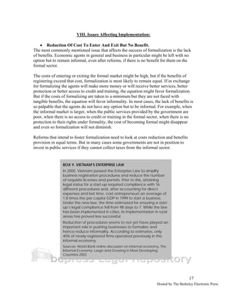 17 
VIII. Issues Affecting Implementation: 
• Reduction Of Cost To Enter And Exit But No Benefit. 
The most commonly mentioned issue that affects the success of formalization is the lack 
of benefits. Economic agents in general and business in particular might be left with no 
option but to remain informal, even after reforms, if there is no benefit for them on the 
formal sector. 
The costs of entering or exiting the formal market might be high, but if the benefits of 
registering exceed that cost, formalization is most likely to remain equal. If in exchange 
for formalizing the agents will make more money or will receive better services, better 
protection or better access to credit and training, the equation might favor formalization. 
But if the costs of formalizing are taken to a minimum but they are not faced with 
tangible benefits, the equation will favor informality. In most cases, the lack of benefits is 
so palpable that the agents do not have any option but to be informal. For example, when 
the informal market is larger, when the public services provided by the government are 
poor, when there is no access to credit or training in the formal sector, when there is no 
protection to their rights under formality, the cost of becoming formal might disappear 
and even so formalization will not diminish. 
Reforms that intend to foster formalization need to look at costs reduction and benefits 
provision in equal terms. But in many cases some governments are not in position to 
invest in public services if they cannot collect taxes from the informal sector. 
BOX 9. VIETNAM’S ENTERPRISE LAW 
In 2000, Vietnam passed the Enterprise Law to simplify 
business registration procedures and reduce the number 
of requisite licenses and permits. Prior to this, attaining 
legal status for a start-up required compliance with 16 
different procedures and, after accounting for direct 
expenses and lost time, cost entrepreneurs an average of 
1.8 times the per capita GDP in 1999 to start a business. 
Under the new law, the time estimated for ensuring a start-up’s 
legal compliance fell from 98 days to 7. While the law 
has been implemented in cities, its implementation in rural 
areas has proved less successful. 
Reduction of procedures seems to not yet have played an 
important role in pushing businesses to formalize and 
hence reduce informality. According to estimates, only 
40% of newly registered firms operated previously in the 
informal economy. 
Sources: World Bank online discussion on informal economy, The 
Informal Economy: Large and Growing in Most Developing 
Countries 2003 
Hosted by The Berkeley Electronic Press 
 