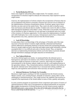 18 
• Partial Reduction Of Cost. 
Some costs might be reduced but others might remain. For example, costs of 
incorporation of a business might be reduced, but unnecessary steps required to operate 
might remain. 
Likewise, the implementation of reforms related to the incorporation of business that are 
not accompanied with reforms to terminate a business have proven to be an obstacle on 
the implementation of business formalization reforms. Economic agents want to know 
that they can enter and exit the market freely. They want to be able to disaffect assets 
from one business and allocate them to another. Creditors also want to be able to collect 
debts through the liquidation of the debtor’s assets. When that is not possible, businesses 
do not formalize in spite of reduction of costs and steps to incorporate and even in spite 
of the existence of a business opportunity. For this reason the implementation of modern 
and viable bankruptcy laws is also necessary. Entrepreneurs need to have a framework 
that guarantees easy entry, operation and exit from the formal market. 
• Lack Of Knowledge. 
In many places there is no knowledge of the advantages of formality and of the steps 
necessary to become formal. Countries might undertake substantial and beneficial 
reforms addressed at eliminating obstacles to become formal and at promoting benefits. 
However, people might not know about that and might remain under informality with the 
assumption that it is very difficult and costly to become formal. Thus, an important 
deterrent on implementing formalization reforms can be the failure to promote demand 
through information campaigns and rights education on formalization. 
• Non Tailored Reforms. 
Not all the informal agents are similar. As mentioned before the informal sector is 
heterogeneous and needs to be treated as such. Policies that promote formalization in 
urban areas might not function in rural areas. Likewise, what works for example for 
microenterprises in the furniture industry might not work for a self-employed person in 
the agriculture industry. Thus, formalization policies should be tailored to the realities of 
the specific informal sector while productivity is increased and working conditions are 
improved, and regulations and restrictions when necessary are kept at a minimum 
• Informal Businesses Not Ready For Formality. 
Businesses might require coaching to be fully incorporated into the formal economy. 
Market customs, ways of doing business, demands of customers, among others can be 
challenging to informal businesses. They might not have the capability and resources to 
respond to the requirements of the formal market in terms of time, quantity and quality. 
In some countries programs are promoted to foster cooperation and creation of clusters of 
informal businesses while costs of incorporation are reduced and benefits are increased. 
But a sudden incorporation of informal businesses into the formal economy might be 
traumatic and create a sense among others that still remain under informality that the 
formal sector is not worth the sacrifice. 
 