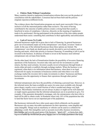 21 
• Policies Made Without Consultation 
Many countries intend to implement formalization reforms that were not the product of 
consultation with the stakeholders. Consensus had not been built and the policies 
originate rejection at different levels. 
The evidence shows that formalization programs are much more successful if they are 
inclusive of all the interested parties rather than exclusive. The sense of having 
contributed to the outcome of public policies creates a strong bond that usually is 
beneficial in terms of compliance. Likewise, obscurity on the meaning of regulations 
tends to be ameliorated. Having participated in the production of the rules makes people 
understand them easier; something that contributes to their applicability and enforcement. 
• Lack of Access To Credit. 
Informal businesses might fail to grow due to lack of financing. In general businesses 
grow out of investments made out of the entrepreneurs’ own funds, investors’ funds or 
credit. In the case of the informal businesses those three options are limited. The 
entrepreneurs’ own funds are dearth and are mostly devoted to survival matters such as 
housing and meals, which take priority to business financing. If something is left it can be 
invested in the business. In absence of funds to invest in the business most informal 
entrepreneurs rely on loans from family. 
On the other hand, the lack of formalization hinders the possibility of investors financing 
operations of the businesses. Investors take risks and wait for investments to yield 
returns, but they need certainty. Investors usually invest in businesses through bonds or 
stocks either privately or publicly through exchange markets. When the business is not 
registered, when there is no information about that business, when there is no legal 
framework for equity investments in businesses entities and when there is no stock 
exchange market the investors fail to make investments in others’ businesses and those 
businesses miss the opportunity to finance their operations through other parties’ 
investments. 
Informal entrepreneurs also have the possibility of obtaining a personal loan. However, in 
the informal sector the loans available are scarce (in some cases available only through 
pawn shops), usually cover a small fraction of what is needed and charge very high 
interests. Microfinance institutions are not always in place or might not be well endowed 
or might require guarantees that the informal entrepreneurs are in no position to give. For 
example, if the guarantee demanded is mortgage, only the entrepreneurs who have title to 
land will be able to obtain credit. In Honduras where only 16% of the population has title 
to land that factor leaves out an important part of the population. 
But businesses intrinsically have other assets upon which collaterals can be granted. 
Businesses rely on many moveable mechanisms for their operations, some tangible and 
some intangible. Things such as machinery or vehicles can be used as a collateral for 
obtaining a credit. But intangibles such as accounts receivable, business inventories, 
merchandise and even the good name of the business –“good will”—or know-how duly 
registered under the intellectual property registry can be moveable guarantees that open 
Hosted by The Berkeley Electronic Press 
 