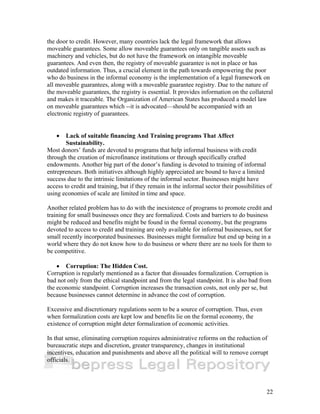 the door to credit. However, many countries lack the legal framework that allows 
moveable guarantees. Some allow moveable guarantees only on tangible assets such as 
machinery and vehicles, but do not have the framework on intangible moveable 
guarantees. And even then, the registry of moveable guarantee is not in place or has 
outdated information. Thus, a crucial element in the path towards empowering the poor 
who do business in the informal economy is the implementation of a legal framework on 
all moveable guarantees, along with a moveable guarantee registry. Due to the nature of 
the moveable guarantees, the registry is essential. It provides information on the collateral 
and makes it traceable. The Organization of American States has produced a model law 
on moveable guarantees which --it is advocated—should be accompanied with an 
electronic registry of guarantees. 
22 
• Lack of suitable financing And Training programs That Affect 
Sustainability. 
Most donors’ funds are devoted to programs that help informal business with credit 
through the creation of microfinance institutions or through specifically crafted 
endowments. Another big part of the donor’s funding is devoted to training of informal 
entrepreneurs. Both initiatives although highly appreciated are bound to have a limited 
success due to the intrinsic limitations of the informal sector. Businesses might have 
access to credit and training, but if they remain in the informal sector their possibilities of 
using economies of scale are limited in time and space. 
Another related problem has to do with the inexistence of programs to promote credit and 
training for small businesses once they are formalized. Costs and barriers to do business 
might be reduced and benefits might be found in the formal economy, but the programs 
devoted to access to credit and training are only available for informal businesses, not for 
small recently incorporated businesses. Businesses might formalize but end up being in a 
world where they do not know how to do business or where there are no tools for them to 
be competitive. 
• Corruption: The Hidden Cost. 
Corruption is regularly mentioned as a factor that dissuades formalization. Corruption is 
bad not only from the ethical standpoint and from the legal standpoint. It is also bad from 
the economic standpoint. Corruption increases the transaction costs, not only per se, but 
because businesses cannot determine in advance the cost of corruption. 
Excessive and discretionary regulations seem to be a source of corruption. Thus, even 
when formalization costs are kept low and benefits lie on the formal economy, the 
existence of corruption might deter formalization of economic activities. 
In that sense, eliminating corruption requires administrative reforms on the reduction of 
bureaucratic steps and discretion, greater transparency, changes in institutional 
incentives, education and punishments and above all the political will to remove corrupt 
officials. 
 