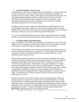23 
• Unstable Institutions, Poor Services. 
All businesses are affected by unstable institutions. Predictability, an important factor for 
all kinds of businesses is seriously affected when the institutions are unstable. For 
example, when laws change suddenly, when rights are not respected and when there are 
not mechanisms that guarantee continuity of policies, businesses do not flourish. 
Specifically, when informal businesses might have their own customary way of 
organizing and doing things, the idea of adapting to a new order that is unstable 
discourages incorporation in the formal economy. 
In addition, the formal sector might not provide sufficient or efficient public services. 
Informal businesses might be suspicious of the idea of formalizing without receiving 
reliable public services. Poor infrastructure for example might deter the growth of formal 
businesses. In those cases the cost of formalizing exceeds the benefits. 
As a tool to encourage formalization, governments are called to better their investment 
climates in terms of stability and predictability while good public services are provided. 
• Unreliable Enforcement Mechanisms. 
Key to formalization is the enforcement mechanisms for rights and contracts. When the 
formal sector does not present a sound offer in this area, the economic agents in general 
and businesses in particular might see another incentive to not formalize. 
The informal sector might have its own enforcement mechanisms through peer pressure, 
de facto enforcement or other kind of customary way. Those might not be sufficient in a 
competitive economy, but might be sufficient to an economic agent who is in the 
informal economy only for survival. 
Enforcement mechanisms are present in credit and business information data, judicial 
systems and alternative dispute resolution mechanisms business. An accurate system of 
information data might be sufficient to enforce rights. A failing party would not be 
interested on being recorded as a default debtor, for example. Reputation is central to 
ensuring contract performance in all societies. In deciding whether to contract with a 
party, the economic agents are guided by what they know about the other party’s history 
of complying its obligations. In this sense, proper individual, land and businesses 
identification systems complemented with on-going information is essential to enforce 
rights. Land and businesses registries endowed with old, irrelevant and non-public 
information are of no use. 
But judicial systems are the natural venues to enforce contracts and rights. When the 
judicial systems are corrupt, slow, unprofessional and unpredictable the cost of being 
exposed to them is so high that deters any benefit of becoming formal. Poorly trained 
judges and lawyers, lack of proper human and physical infrastructure and lack of accurate 
information on the current law –for example due to the lack of publication of precedents 
in common law systems—are factors that added to unstable legal and institutional 
frameworks create the picture of a chaotic judicial system. 
Hosted by The Berkeley Electronic Press 
 