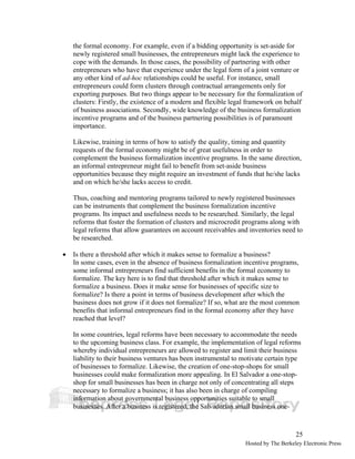 the formal economy. For example, even if a bidding opportunity is set-aside for 
newly registered small businesses, the entrepreneurs might lack the experience to 
cope with the demands. In those cases, the possibility of partnering with other 
entrepreneurs who have that experience under the legal form of a joint venture or 
any other kind of ad-hoc relationships could be useful. For instance, small 
entrepreneurs could form clusters through contractual arrangements only for 
exporting purposes. But two things appear to be necessary for the formalization of 
clusters: Firstly, the existence of a modern and flexible legal framework on behalf 
of business associations. Secondly, wide knowledge of the business formalization 
incentive programs and of the business partnering possibilities is of paramount 
importance. 
Likewise, training in terms of how to satisfy the quality, timing and quantity 
requests of the formal economy might be of great usefulness in order to 
complement the business formalization incentive programs. In the same direction, 
an informal entrepreneur might fail to benefit from set-aside business 
opportunities because they might require an investment of funds that he/she lacks 
and on which he/she lacks access to credit. 
Thus, coaching and mentoring programs tailored to newly registered businesses 
can be instruments that complement the business formalization incentive 
programs. Its impact and usefulness needs to be researched. Similarly, the legal 
reforms that foster the formation of clusters and microcredit programs along with 
legal reforms that allow guarantees on account receivables and inventories need to 
be researched. 
25 
• Is there a threshold after which it makes sense to formalize a business? 
In some cases, even in the absence of business formalization incentive programs, 
some informal entrepreneurs find sufficient benefits in the formal economy to 
formalize. The key here is to find that threshold after which it makes sense to 
formalize a business. Does it make sense for businesses of specific size to 
formalize? Is there a point in terms of business development after which the 
business does not grow if it does not formalize? If so, what are the most common 
benefits that informal entrepreneurs find in the formal economy after they have 
reached that level? 
In some countries, legal reforms have been necessary to accommodate the needs 
to the upcoming business class. For example, the implementation of legal reforms 
whereby individual entrepreneurs are allowed to register and limit their business 
liability to their business ventures has been instrumental to motivate certain type 
of businesses to formalize. Likewise, the creation of one-stop-shops for small 
businesses could make formalization more appealing. In El Salvador a one-stop-shop 
for small businesses has been in charge not only of concentrating all steps 
necessary to formalize a business; it has also been in charge of compiling 
information about governmental business opportunities suitable to small 
businesses. After a business is registered, the Salvadorian small business one- 
Hosted by The Berkeley Electronic Press 
 