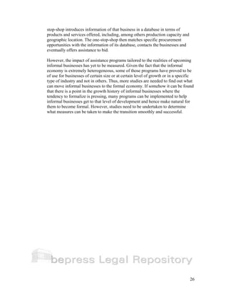 stop-shop introduces information of that business in a database in terms of 
products and services offered, including, among others production capacity and 
geographic location. The one-stop-shop then matches specific procurement 
opportunities with the information of its database, contacts the businesses and 
eventually offers assistance to bid. 
However, the impact of assistance programs tailored to the realities of upcoming 
informal businesses has yet to be measured. Given the fact that the informal 
economy is extremely heterogeneous, some of those programs have proved to be 
of use for businesses of certain size or at certain level of growth or in a specific 
type of industry and not in others. Thus, more studies are needed to find out what 
can move informal businesses to the formal economy. If somehow it can be found 
that there is a point in the growth history of informal businesses where the 
tendency to formalize is pressing, many programs can be implemented to help 
informal businesses get to that level of development and hence make natural for 
them to become formal. However, studies need to be undertaken to determine 
what measures can be taken to make the transition smoothly and successful. 
26 
