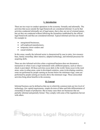 4 
I. Introduction 
There are two ways to conduct operations in the economy: formally and informally. The 
activities that occur outside the legal framework are considered informal. It can be that 
activities conducted informally are of legal nature, that is they are not of criminal nature, 
but yet they are conducted without following the formalities established by the official 
legal framework and thus are considered informal. Typical informal activities are found 
for example in: 
• unregistered businesses, 
• self-employed manufacturers, 
• temporary street vendors and 
• casual retailers. 
In this sense, usually the informal sector is characterized by ease to entry, low-resource 
base, family ownership, labor intensive, adapted technology, and informal processes for 
acquiring skills. 
There are also informal activities when a registered business does not document a 
transaction or when it uses a legal instrument with a different purpose, such as when a 
check is post dated. All those activities occur daily in the world. Some occur in the rural 
areas, some in urban areas, some in developed countries, some in developing countries, 
some are performed by people earning an income below the minimum wage, some are 
performed by people earning an income above the minimum wage. Those unrecorded 
activities bring about benefits to the economy. 
II. Concept 
Informal business can be defined as that one in which the common traits are low level of 
technology, few capital requirements, simple division of labor and little differentiation of 
ownership of means of production. But in many cases there are businesses that are 
partially informal and partially formal. They comply with some of the regulations but not 
with others. 
 