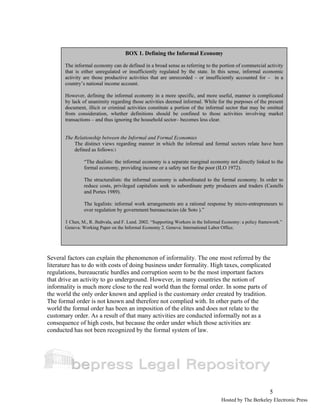 Several factors can explain the phenomenon of informality. The one most referred by the 
literature has to do with costs of doing business under formality. High taxes, complicated 
regulations, bureaucratic hurdles and corruption seem to be the most important factors 
that drive an activity to go underground. However, in many countries the notion of 
informality is much more close to the real world than the formal order. In some parts of 
the world the only order known and applied is the customary order created by tradition. 
The formal order is not known and therefore not complied with. In other parts of the 
world the formal order has been an imposition of the elites and does not relate to the 
customary order. As a result of that many activities are conducted informally not as a 
consequence of high costs, but because the order under which those activities are 
conducted has not been recognized by the formal system of law. 
5 
BOX 1. Defining the Informal Economy 
The informal economy can de defined in a broad sense as referring to the portion of commercial activity 
that is either unregulated or insufficiently regulated by the state. In this sense, informal economic 
activity are those productive activities that are unrecorded – or insufficiently accounted for – in a 
country’s national income account. 
However, defining the informal economy in a more specific, and more useful, manner is complicated 
by lack of unanimity regarding those activities deemed informal. While for the purposes of the present 
document, illicit or criminal activities constitute a portion of the informal sector that may be omitted 
from consideration, whether definitions should be confined to those activities involving market 
transactions – and thus ignoring the household sector– becomes less clear. 
The Relationship between the Informal and Formal Economies 
The distinct views regarding manner in which the informal and formal sectors relate have been 
defined as follows:1 
“The dualists: the informal economy is a separate marginal economy not directly linked to the 
formal economy, providing income or a safety net for the poor (ILO 1972). 
The structuralists: the informal economy is subordinated to the formal economy. In order to 
reduce costs, privileged capitalists seek to subordinate petty producers and traders (Castells 
and Portes 1989). 
The legalists: informal work arrangements are a rational response by micro-entrepreneurs to 
over regulation by government bureaucracies (de Soto ).” 
1 Chen, M., R. Jhabvala, and F. Lund. 2002. “Supporting Workers in the Informal Economy: a policy framework.” 
Geneva: Working Paper on the Informal Economy 2. Geneva: International Labor Office. 
Hosted by The Berkeley Electronic Press 
 