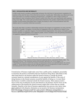 BOX 2. REGULATION AND INFORMALITY 
A 2002 study found a positive relationship between the strictness of government regulation for 
business entry and the size of the informal economy. In particular, informality was observed to be 
more pervasive in countries requiring entrepreneurs’ compliance with a large number of 
procedures to start a business and in those in which the time and cost associated with business 
entry were high. The scatter plot provided below illustrates the positive relationship between the 
number of procedures (provided here in logs) necessary to start a formal business and the 
relative size of a country’s informal economy.* 
The study also finds a positive relationship between the degree of regulation on entry and the 
incidence of public corruption. As strictness of regulation was not observed to relate to low 
product quality or a greater degree of environmental degradation, the study contradicts public 
interest theories of regulation and supports public choice models in that the primary benefactor 
of regulation appears to be bureaucrats. 
75 
60 
45 
30 
15 
Formalization of business might make sense from a public policy standpoint, presumably 
to maximize the positive externalities that new businesses bring about. Individuals on the 
other hand choose to do business under the formal economy or outside the formal 
economy based on a rational consideration of costs against the benefits. If the costs of 
doing business in the formal economy exceed the benefits of doing so, it is most likely 
that business would be conducted outside the formal economy. Most analyses tend to 
focus on the area of reduction of costs and obstacles to do business, but few focus on the 
enhancement of the benefits the formal economy might offer to those that are outside 
formality. Benefits in the form of business opportunities have proven a key factor when 
used combined with obstacles elimination as an incentive for business incorporation. 
Likewise, change of business traditions such as forms of business arrangements or 
business operations might not be useful. Individuals will not change their business habits 
6 
Startup Procedures & Informality 
0 
0 0.5 1 1.5 2 2.5 3 
Required Number of Procedures to Start a Business (values in logs) 
Informal Economy (as % of 
GDP) 
Source: Djankov, Simeon, Rafael La Porta, Florencio Lopez-De-Silanes, and Andrei Shleifer, 2002. “The 
Regulation of Entry,” The Quarterly Journal of Economics, MIT Press, vol. 117(1), pages 1–37. 
* Describing the manner in which the number of required procedures was operationalized, the authors 
sought to “record all procedures that are officially required of an entrepreneur in order to obtain all 
necessary permits and to notify and file with all requisite authorities.” 
 