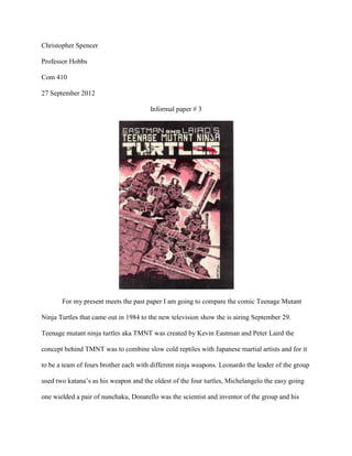 Christopher Spencer

Professor Hobbs

Com 410

27 September 2012

                                       Informal paper # 3




       For my present meets the past paper I am going to compare the comic Teenage Mutant

Ninja Turtles that came out in 1984 to the new television show the is airing September 29.

Teenage mutant ninja turtles aka TMNT was created by Kevin Eastman and Peter Laird the

concept behind TMNT was to combine slow cold reptiles with Japanese martial artists and for it

to be a team of fours brother each with different ninja weapons. Leonardo the leader of the group

used two katana’s as his weapon and the oldest of the four turtles, Michelangelo the easy going

one wielded a pair of nunchaku, Donatello was the scientist and inventor of the group and his
 