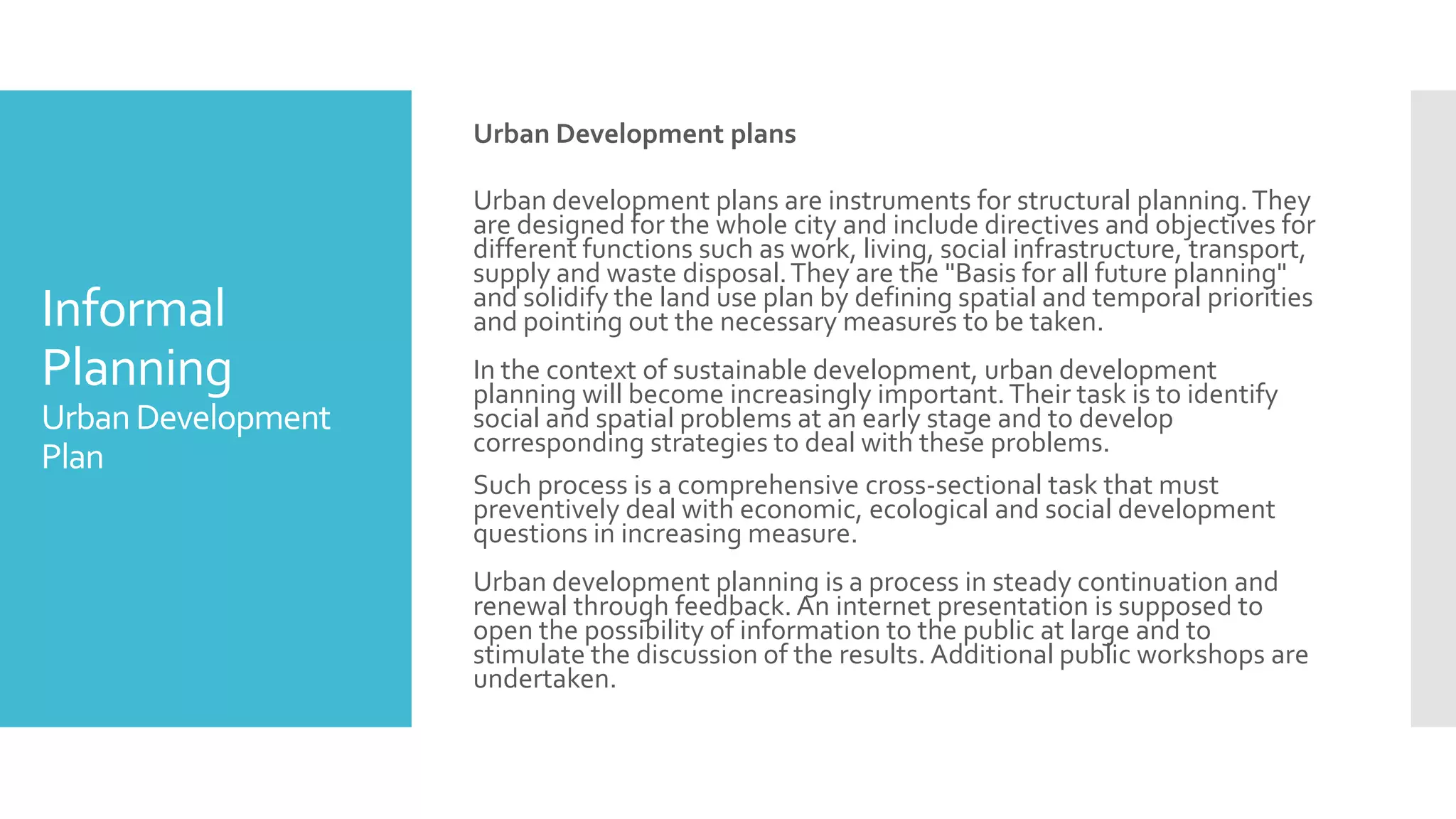 Informal
Planning
UrbanDevelopment
Plan
Urban Development plans
Urban development plans are instruments for structural planning.They
are designed for the whole city and include directives and objectives for
different functions such as work, living, social infrastructure, transport,
supply and waste disposal.They are the "Basis for all future planning"
and solidify the land use plan by defining spatial and temporal priorities
and pointing out the necessary measures to be taken.
In the context of sustainable development, urban development
planning will become increasingly important.Their task is to identify
social and spatial problems at an early stage and to develop
corresponding strategies to deal with these problems.
Such process is a comprehensive cross-sectional task that must
preventively deal with economic, ecological and social development
questions in increasing measure.
Urban development planning is a process in steady continuation and
renewal through feedback. An internet presentation is supposed to
open the possibility of information to the public at large and to
stimulate the discussion of the results. Additional public workshops are
undertaken.
 