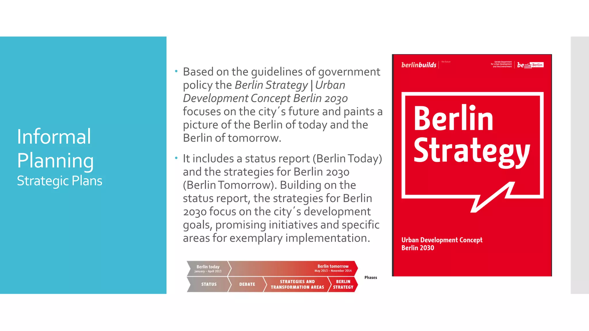 Informal
Planning
Strategic Plans
 Based on the guidelines of government
policy the Berlin Strategy | Urban
DevelopmentConcept Berlin 2030
focuses on the city´s future and paints a
picture of the Berlin of today and the
Berlin of tomorrow.
 It includes a status report (BerlinToday)
and the strategies for Berlin 2030
(BerlinTomorrow). Building on the
status report, the strategies for Berlin
2030 focus on the city´s development
goals, promising initiatives and specific
areas for exemplary implementation.
 