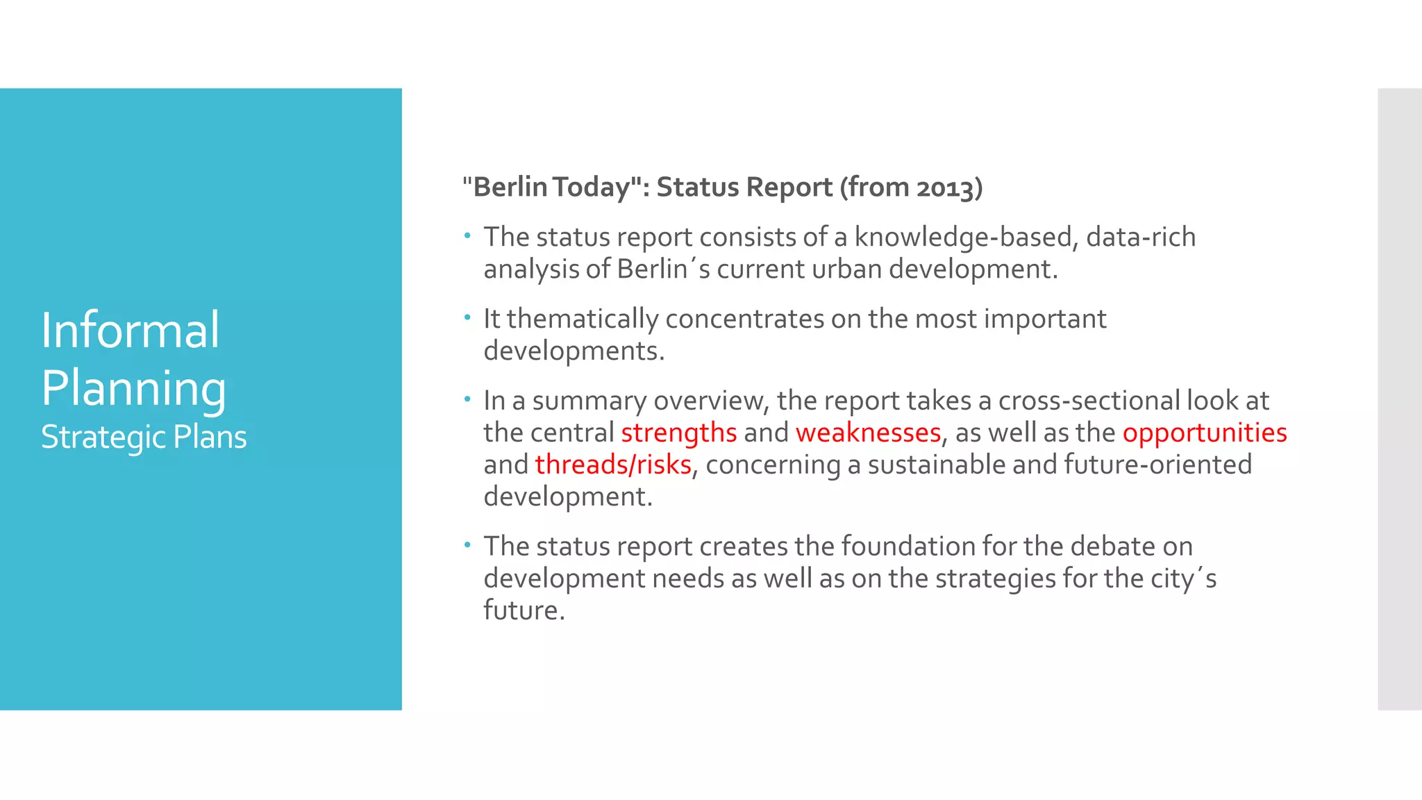 Informal
Planning
Strategic Plans
"BerlinToday": Status Report (from 2013)
 The status report consists of a knowledge-based, data-rich
analysis of Berlin´s current urban development.
 It thematically concentrates on the most important
developments.
 In a summary overview, the report takes a cross-sectional look at
the central strengths and weaknesses, as well as the opportunities
and threads/risks, concerning a sustainable and future-oriented
development.
 The status report creates the foundation for the debate on
development needs as well as on the strategies for the city´s
future.
 