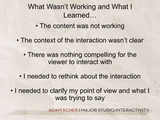 What Wasn’t Working and What I Learned…• The content was not working• The context of the interaction wasn’t clear• There was nothing compelling for the viewer to interact with• I needed to rethink about the interaction• I needed to clarify my point of view and what I was trying to say