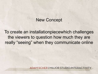 New ConceptTo create an installationpiecewhich challenges the viewers to question how much they are really “seeing” when they communicate online