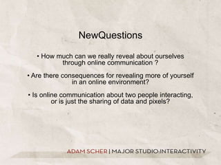 NewQuestions• How much can we really reveal about ourselves through online communication ?• Are there consequences for revealing more of yourself in an online environment?• Is online communication about two people interacting, or is just the sharing of data and pixels?