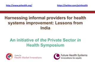 http://www.pshealth.org/    https://twitter.com/psinhealth




Harnessing informal providers for health
 systems improvement: Lessons from
                 India

   An initiative of the Private Sector in
            Health Symposium
 