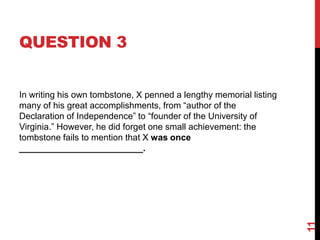 QUESTION 3
In writing his own tombstone, X penned a lengthy memorial listing
many of his great accomplishments, from “author of the
Declaration of Independence” to “founder of the University of
Virginia.” However, he did forget one small achievement: the
tombstone fails to mention that X was once
_________________________.
11
 