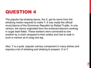 QUESTION 4
The popular hip-shaking dance, the X, got its name from the
whisking motion required to make Y. X was made the official
music/dance of the Dominican Republic by Rafael Trujillo. In one
version, the dance originated from the enslaved laborers working
in sugar beet fields. These workers were connected to one
another by a chain strapped to their ankles and had to walk in
such a manner as to drag one leg.
Also, Y is a quite popular culinary component in many dishes and
requires a lot of whisking and shaking to prepare. X or Y.
14
 