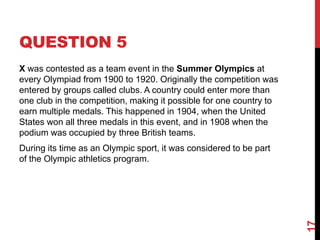 QUESTION 5
X was contested as a team event in the Summer Olympics at
every Olympiad from 1900 to 1920. Originally the competition was
entered by groups called clubs. A country could enter more than
one club in the competition, making it possible for one country to
earn multiple medals. This happened in 1904, when the United
States won all three medals in this event, and in 1908 when the
podium was occupied by three British teams.
During its time as an Olympic sport, it was considered to be part
of the Olympic athletics program.
17
 