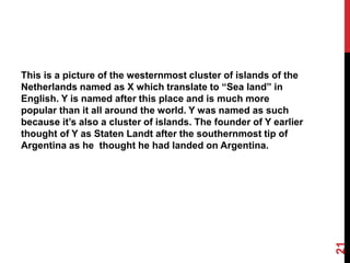 This is a picture of the westernmost cluster of islands of the
Netherlands named as X which translate to “Sea land” in
English. Y is named after this place and is much more
popular than it all around the world. Y was named as such
because it’s also a cluster of islands. The founder of Y earlier
thought of Y as Staten Landt after the southernmost tip of
Argentina as he thought he had landed on Argentina.
21
 